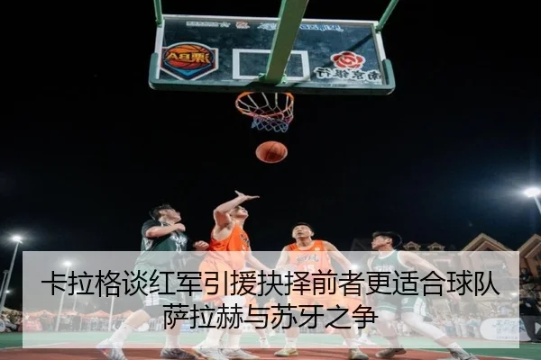 卡拉格谈红军引援抉择前者更适合球队萨拉赫与苏牙之争
