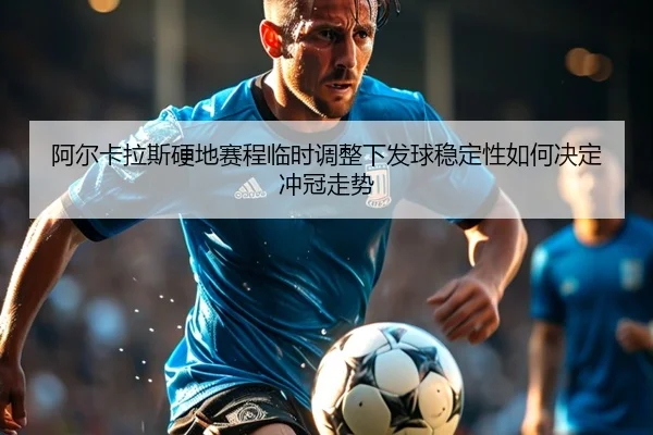 阿尔卡拉斯硬地赛程临时调整下发球稳定性如何决定冲冠走势
